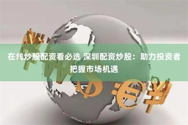 在线炒股配资看必选 深圳配资炒股：助力投资者把握市场机遇
