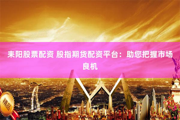 耒阳股票配资 股指期货配资平台：助您把握市场良机