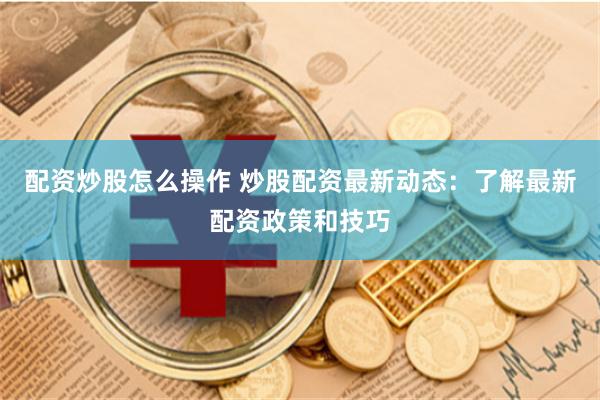配资炒股怎么操作 炒股配资最新动态：了解最新配资政策和技巧
