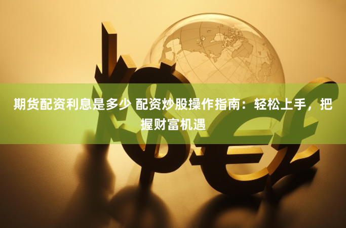 期货配资利息是多少 配资炒股操作指南：轻松上手，把握财富机遇