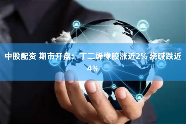 中股配资 期市开盘：丁二烯橡胶涨近2% 烧碱跌近4%