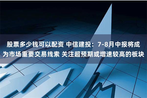 股票多少钱可以配资 中信建投：7-8月中报将成为市场重要交易线索 关注超预期或增速较高的板块