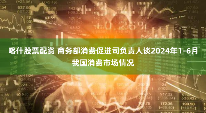 喀什股票配资 商务部消费促进司负责人谈2024年1-6月我国消费市场情况