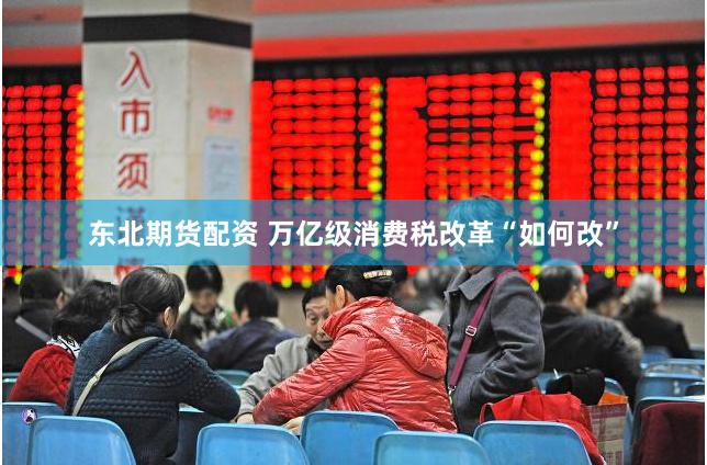 东北期货配资 万亿级消费税改革“如何改”