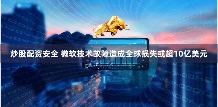 炒股配资安全 微软技术故障造成全球损失或超10亿美元