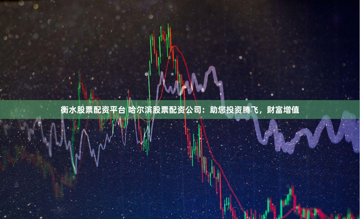 衡水股票配资平台 哈尔滨股票配资公司：助您投资腾飞，财富增值
