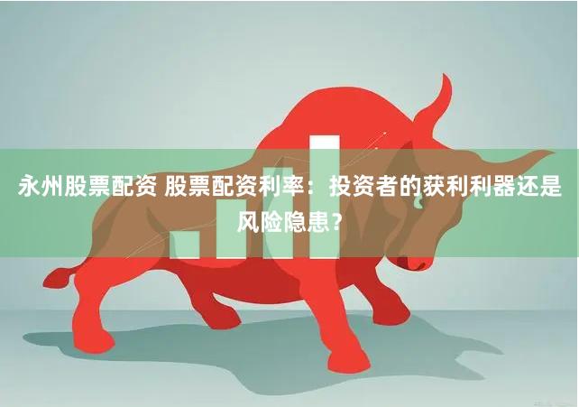 永州股票配资 股票配资利率：投资者的获利利器还是风险隐患？