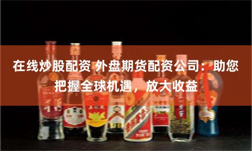 在线炒股配资 外盘期货配资公司：助您把握全球机遇，放大收益