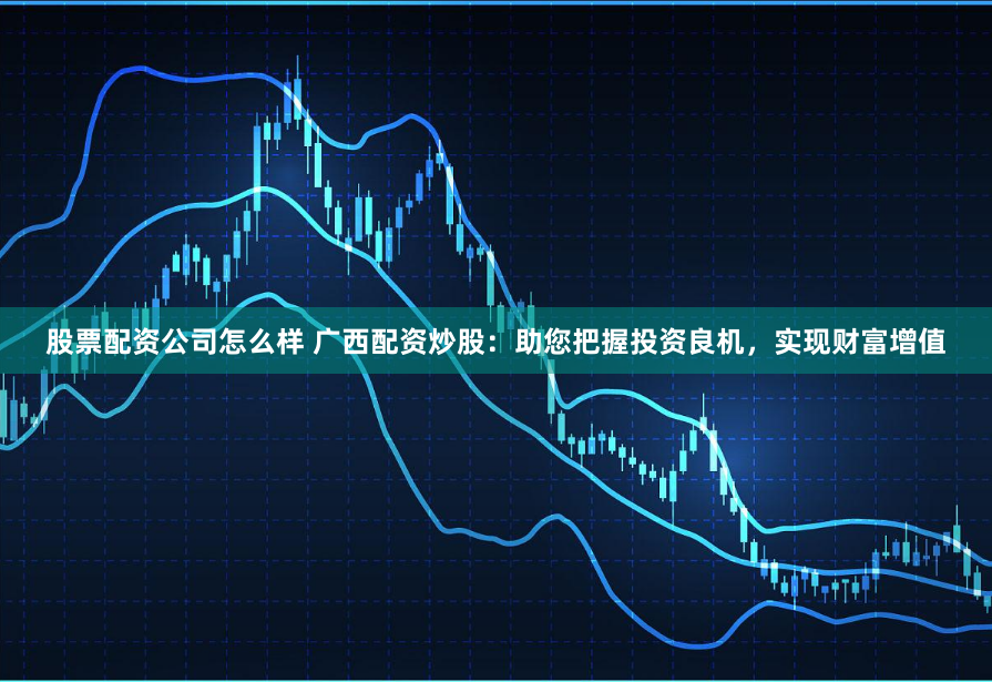 股票配资公司怎么样 广西配资炒股：助您把握投资良机，实现财富增值