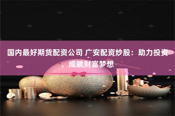 国内最好期货配资公司 广安配资炒股：助力投资，成就财富梦想