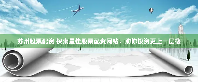 苏州股票配资 探索最佳股票配资网站，助你投资更上一层楼