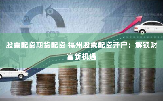 股票配资期货配资 福州股票配资开户：解锁财富新机遇