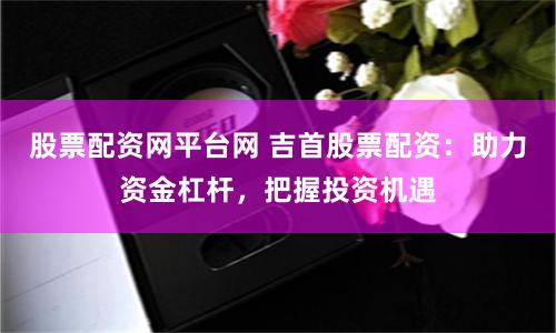 股票配资网平台网 吉首股票配资：助力资金杠杆，把握投资机遇