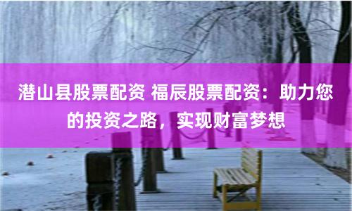 潜山县股票配资 福辰股票配资：助力您的投资之路，实现财富梦想