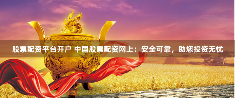 股票配资平台开户 中国股票配资网上：安全可靠，助您投资无忧