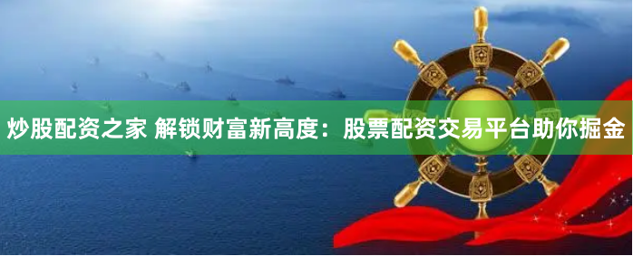 炒股配资之家 解锁财富新高度：股票配资交易平台助你掘金