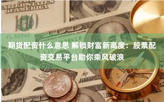 期货配资什么意思 解锁财富新高度:股票配资交易平台助你乘风破浪