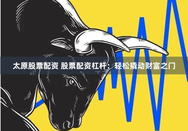 太原股票配资 股票配资杠杆:轻松撬动财富之门