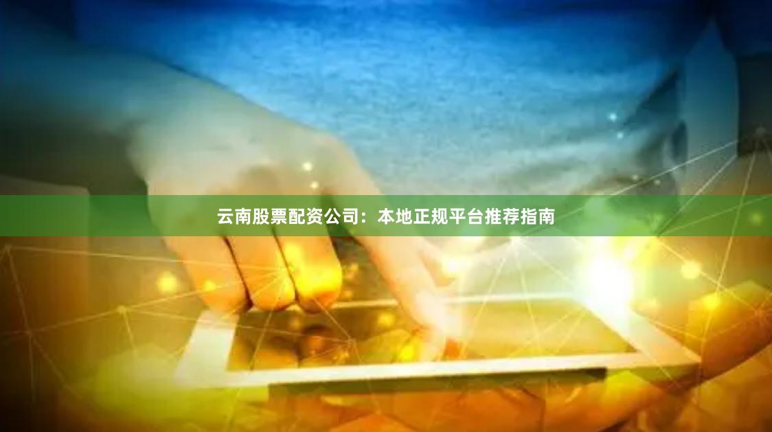 云南股票配资公司：本地正规平台推荐指南